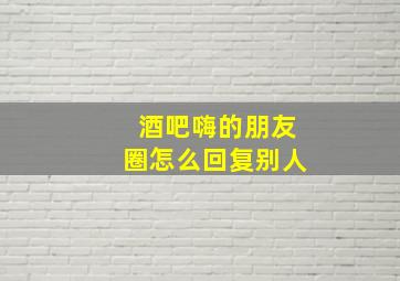 酒吧嗨的朋友圈怎么回复别人