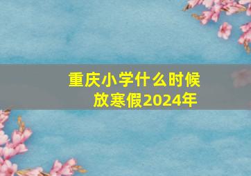 重庆小学什么时候放寒假2024年