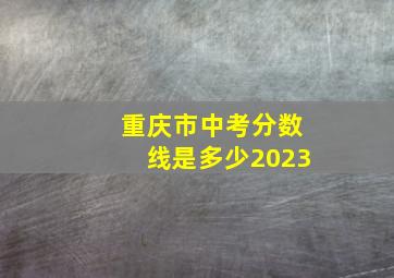 重庆市中考分数线是多少2023