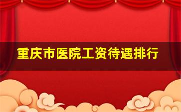 重庆市医院工资待遇排行