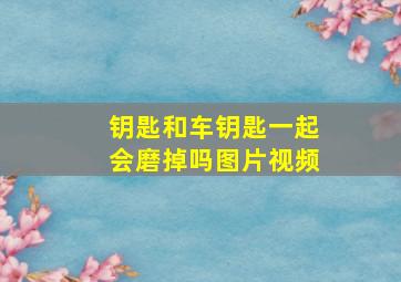 钥匙和车钥匙一起会磨掉吗图片视频