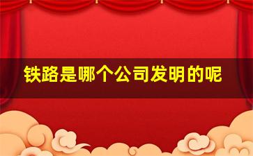 铁路是哪个公司发明的呢