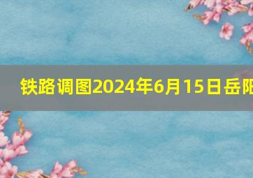 铁路调图2024年6月15日岳阳