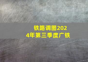 铁路调图2024年第三季度广铁