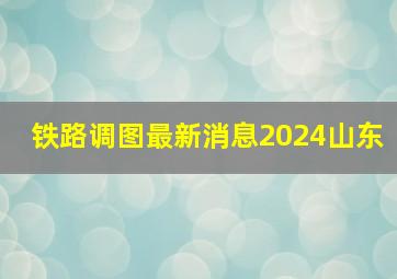 铁路调图最新消息2024山东