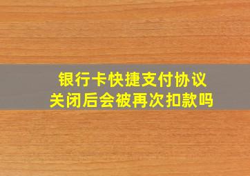 银行卡快捷支付协议关闭后会被再次扣款吗