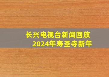 长兴电视台新闻回放2024年寿圣寺新年