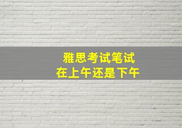 雅思考试笔试在上午还是下午