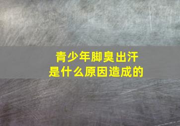 青少年脚臭出汗是什么原因造成的