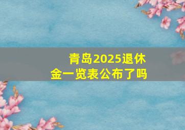 青岛2025退休金一览表公布了吗