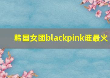 韩国女团blackpink谁最火