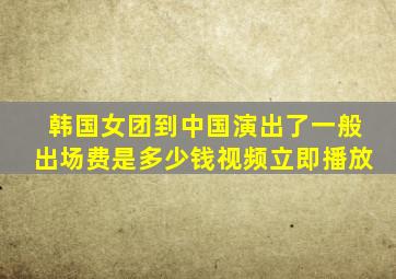 韩国女团到中国演出了一般出场费是多少钱视频立即播放