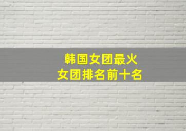 韩国女团最火女团排名前十名