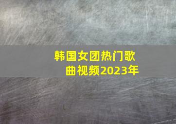 韩国女团热门歌曲视频2023年