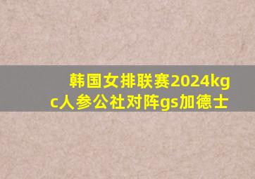 韩国女排联赛2024kgc人参公社对阵gs加德士