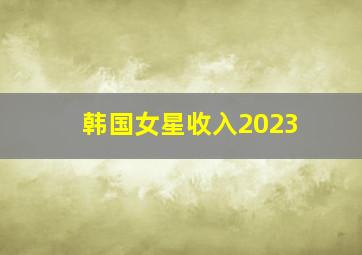 韩国女星收入2023