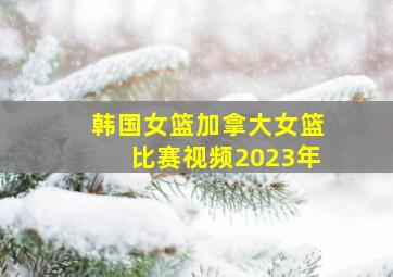 韩国女篮加拿大女篮比赛视频2023年