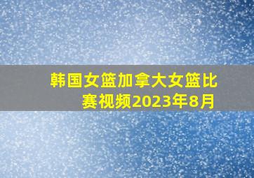 韩国女篮加拿大女篮比赛视频2023年8月