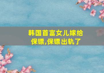 韩国首富女儿嫁给保镖,保镖出轨了