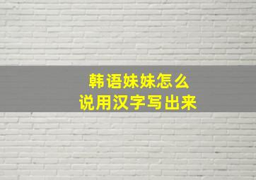 韩语妹妹怎么说用汉字写出来