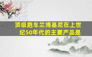 顶级跑车兰博基尼在上世纪50年代的主要产品是