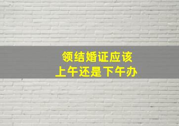 领结婚证应该上午还是下午办