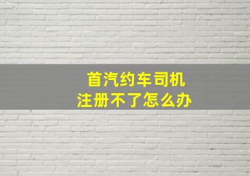 首汽约车司机注册不了怎么办