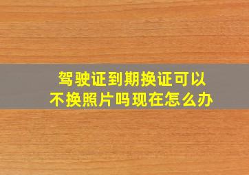 驾驶证到期换证可以不换照片吗现在怎么办