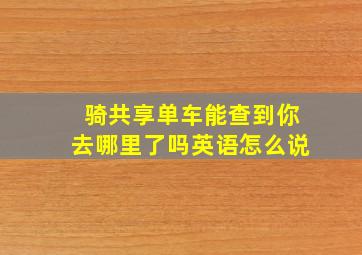 骑共享单车能查到你去哪里了吗英语怎么说