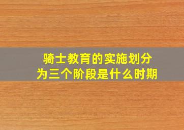 骑士教育的实施划分为三个阶段是什么时期