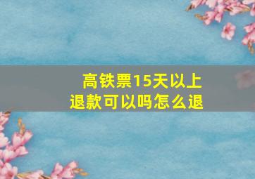 高铁票15天以上退款可以吗怎么退