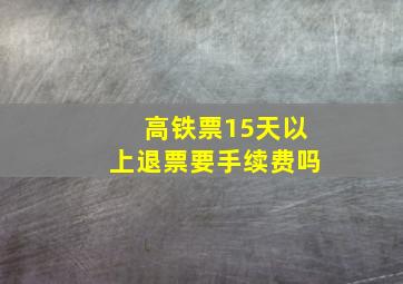 高铁票15天以上退票要手续费吗