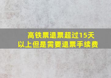 高铁票退票超过15天以上但是需要退票手续费