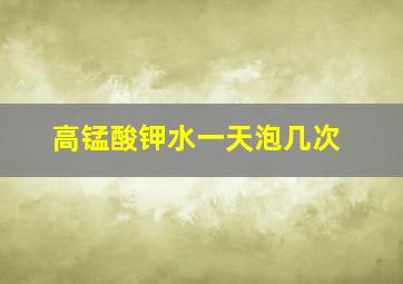 高锰酸钾水一天泡几次