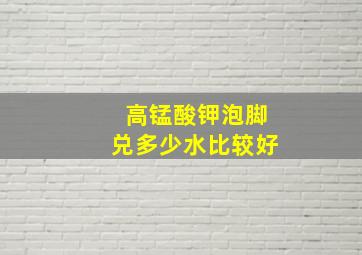 高锰酸钾泡脚兑多少水比较好