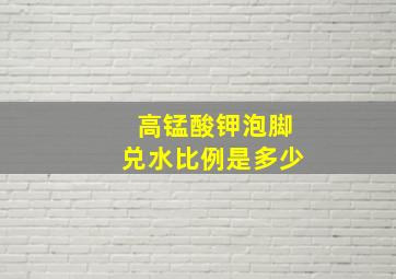 高锰酸钾泡脚兑水比例是多少