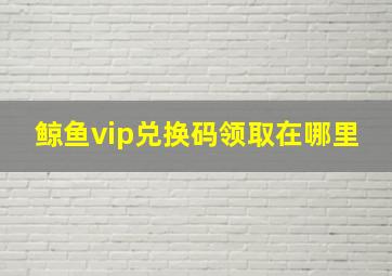 鲸鱼vip兑换码领取在哪里