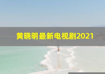 黄晓明最新电视剧2021