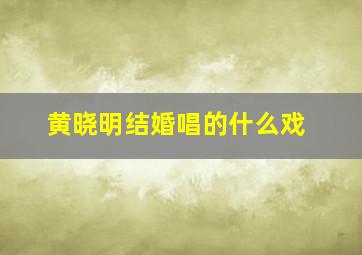 黄晓明结婚唱的什么戏