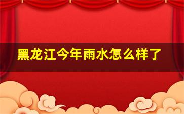 黑龙江今年雨水怎么样了