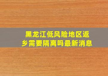 黑龙江低风险地区返乡需要隔离吗最新消息