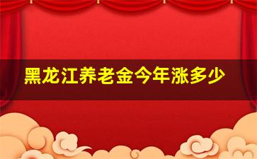 黑龙江养老金今年涨多少