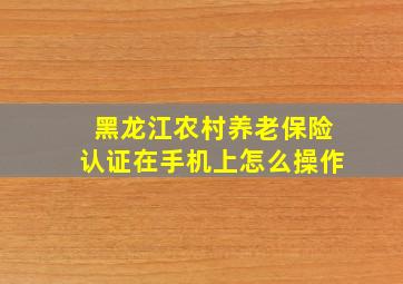 黑龙江农村养老保险认证在手机上怎么操作