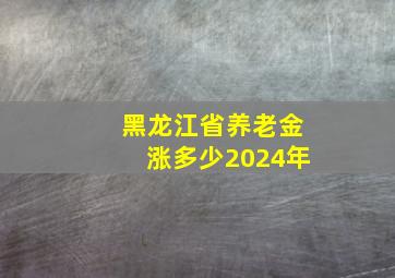 黑龙江省养老金涨多少2024年