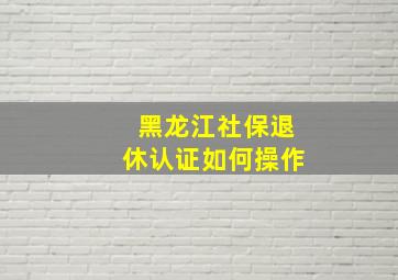 黑龙江社保退休认证如何操作