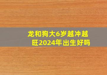 龙和狗大6岁越冲越旺2024年出生好吗