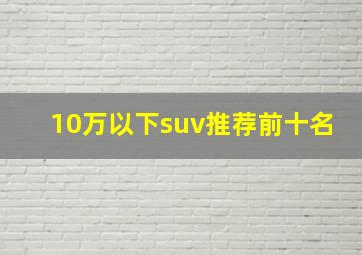 10万以下suv推荐前十名