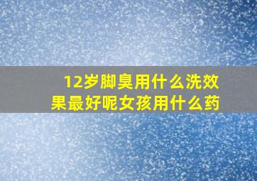 12岁脚臭用什么洗效果最好呢女孩用什么药