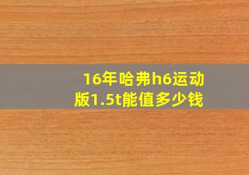 16年哈弗h6运动版1.5t能值多少钱