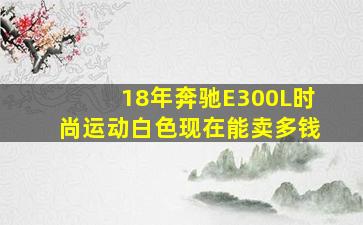 18年奔驰E300L时尚运动白色现在能卖多钱